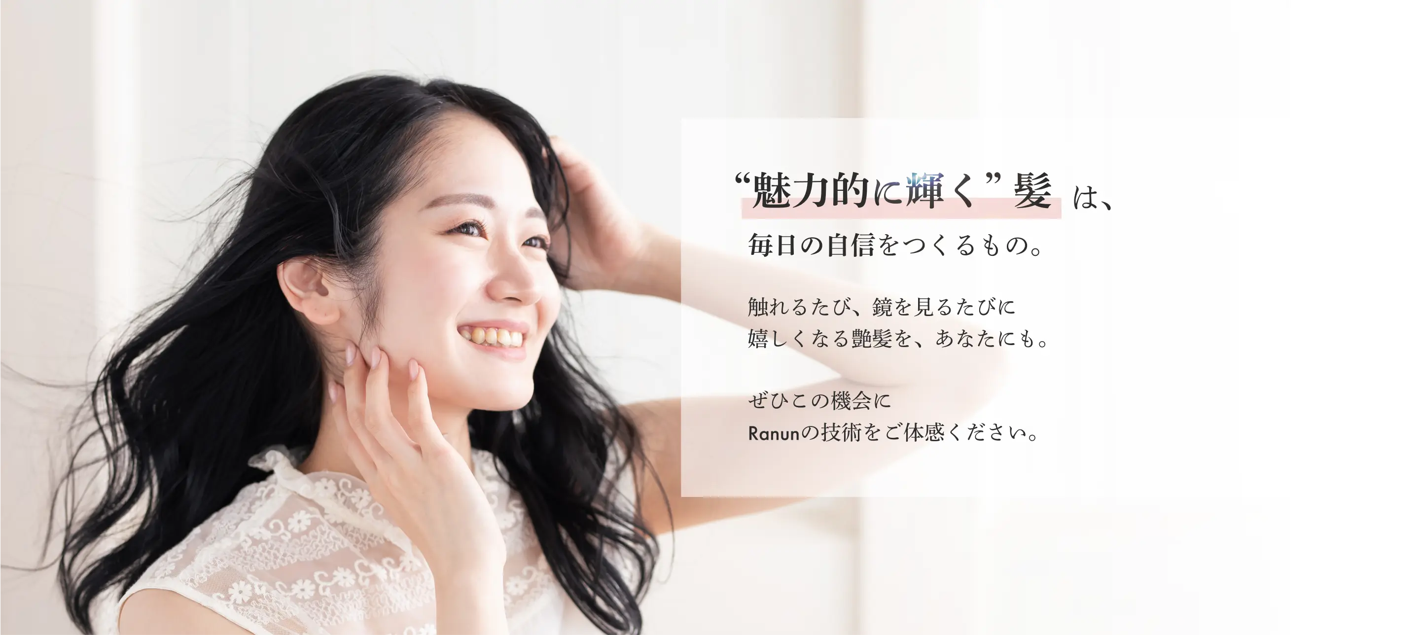魅力的に輝く髪は毎日の自信を作るもの。触れるたび、鏡を見るたびに嬉しくなる艶髪をあなたにも。ぜひこの機会にRanunの技術をご体感ください。